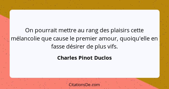 On pourrait mettre au rang des plaisirs cette mélancolie que cause le premier amour, quoiqu'elle en fasse désirer de plus vifs.... - Charles Pinot Duclos