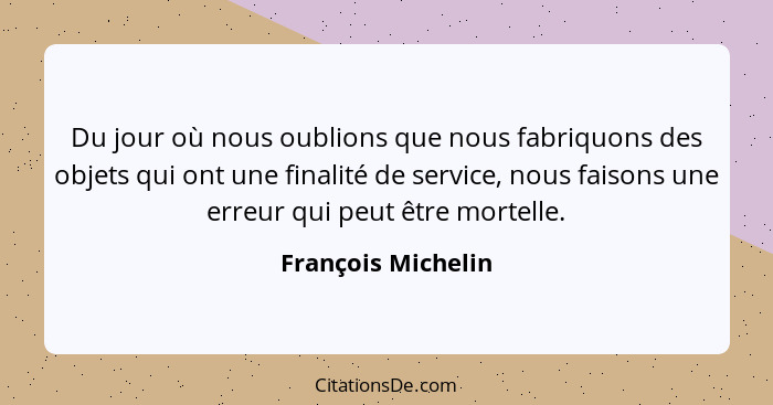 Du jour où nous oublions que nous fabriquons des objets qui ont une finalité de service, nous faisons une erreur qui peut être mor... - François Michelin