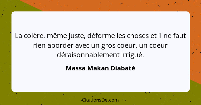 La colère, même juste, déforme les choses et il ne faut rien aborder avec un gros coeur, un coeur déraisonnablement irrigué.... - Massa Makan Diabaté