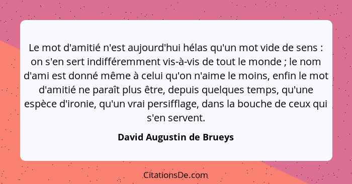 Le mot d'amitié n'est aujourd'hui hélas qu'un mot vide de sens : on s'en sert indifféremment vis-à-vis de tout le mond... - David Augustin de Brueys