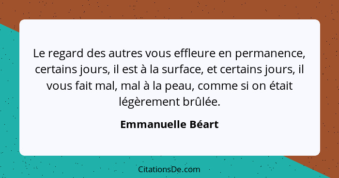 Le regard des autres vous effleure en permanence, certains jours, il est à la surface, et certains jours, il vous fait mal, mal à l... - Emmanuelle Béart