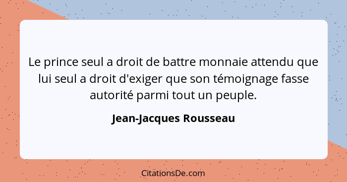 Le prince seul a droit de battre monnaie attendu que lui seul a droit d'exiger que son témoignage fasse autorité parmi tout un... - Jean-Jacques Rousseau