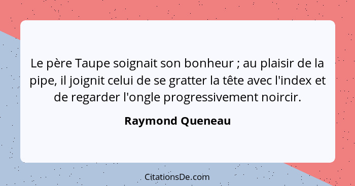 Le père Taupe soignait son bonheur ; au plaisir de la pipe, il joignit celui de se gratter la tête avec l'index et de regarder... - Raymond Queneau