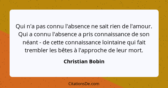 Qui n'a pas connu l'absence ne sait rien de l'amour. Qui a connu l'absence a pris connaissance de son néant - de cette connaissance... - Christian Bobin