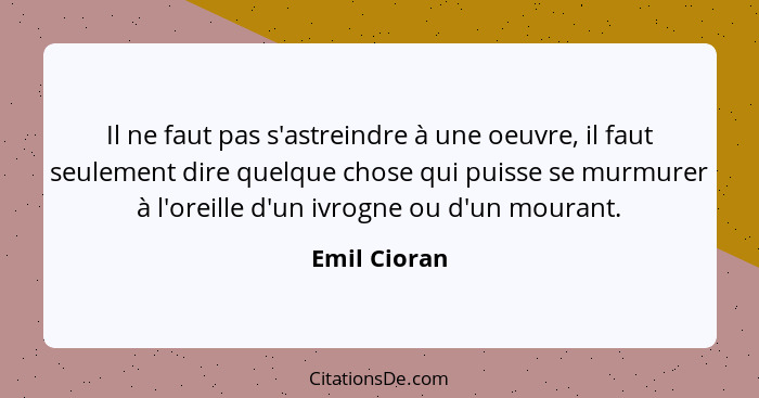 Il ne faut pas s'astreindre à une oeuvre, il faut seulement dire quelque chose qui puisse se murmurer à l'oreille d'un ivrogne ou d'un m... - Emil Cioran