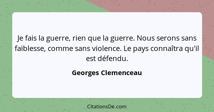 Je fais la guerre, rien que la guerre. Nous serons sans faiblesse, comme sans violence. Le pays connaîtra qu'il est défendu.... - Georges Clemenceau