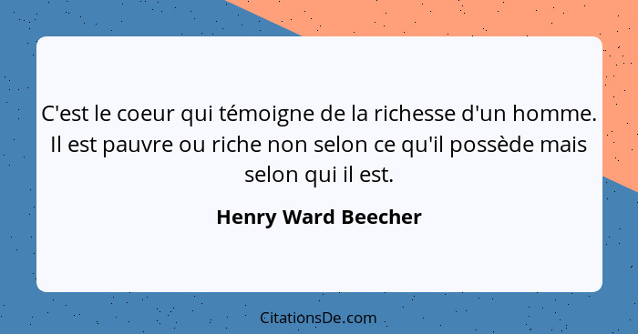 C'est le coeur qui témoigne de la richesse d'un homme. Il est pauvre ou riche non selon ce qu'il possède mais selon qui il est.... - Henry Ward Beecher