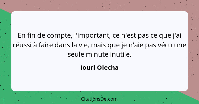 En fin de compte, l'important, ce n'est pas ce que j'ai réussi à faire dans la vie, mais que je n'aie pas vécu une seule minute inutile... - Iouri Olecha