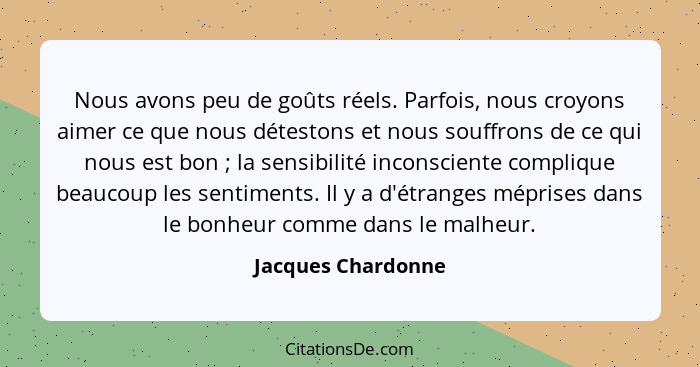 Nous avons peu de goûts réels. Parfois, nous croyons aimer ce que nous détestons et nous souffrons de ce qui nous est bon ; l... - Jacques Chardonne