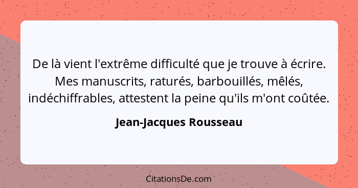De là vient l'extrême difficulté que je trouve à écrire. Mes manuscrits, raturés, barbouillés, mêlés, indéchiffrables, atteste... - Jean-Jacques Rousseau