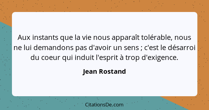 Aux instants que la vie nous apparaît tolérable, nous ne lui demandons pas d'avoir un sens ; c'est le désarroi du coeur qui induit... - Jean Rostand