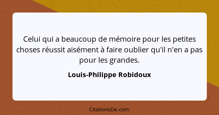 Celui qui a beaucoup de mémoire pour les petites choses réussit aisément à faire oublier qu'il n'en a pas pour les grandes.... - Louis-Philippe Robidoux