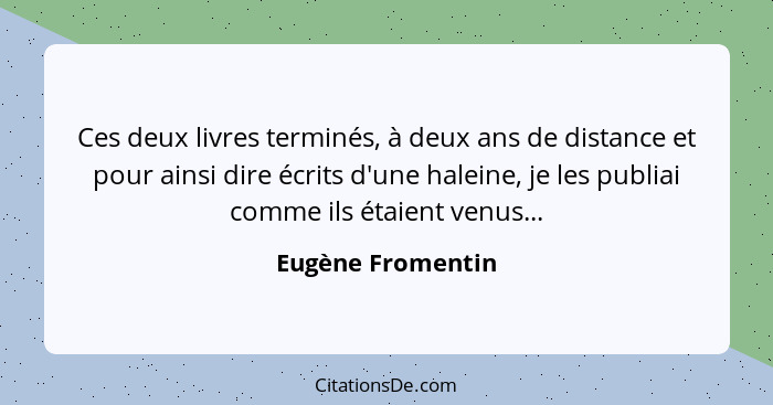 Ces deux livres terminés, à deux ans de distance et pour ainsi dire écrits d'une haleine, je les publiai comme ils étaient venus...... - Eugène Fromentin