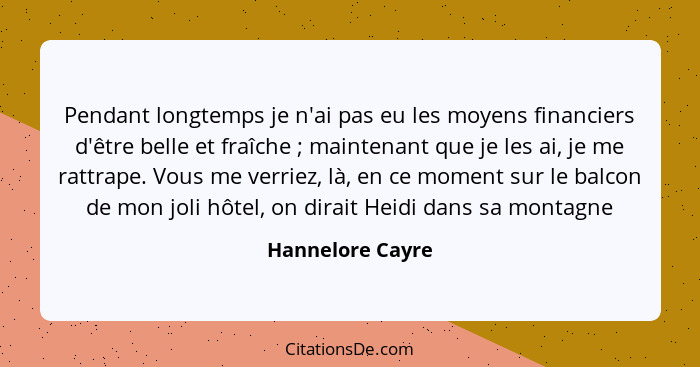 Pendant longtemps je n'ai pas eu les moyens financiers d'être belle et fraîche ; maintenant que je les ai, je me rattrape. Vous... - Hannelore Cayre