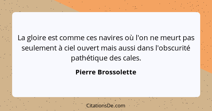 La gloire est comme ces navires où l'on ne meurt pas seulement à ciel ouvert mais aussi dans l'obscurité pathétique des cales.... - Pierre Brossolette