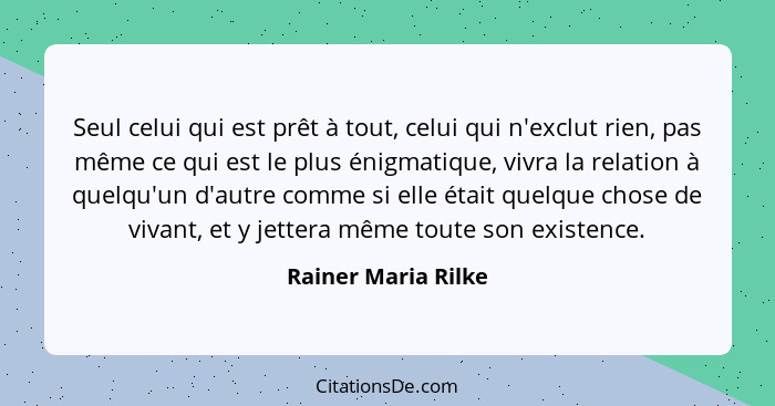 Seul celui qui est prêt à tout, celui qui n'exclut rien, pas même ce qui est le plus énigmatique, vivra la relation à quelqu'un d... - Rainer Maria Rilke