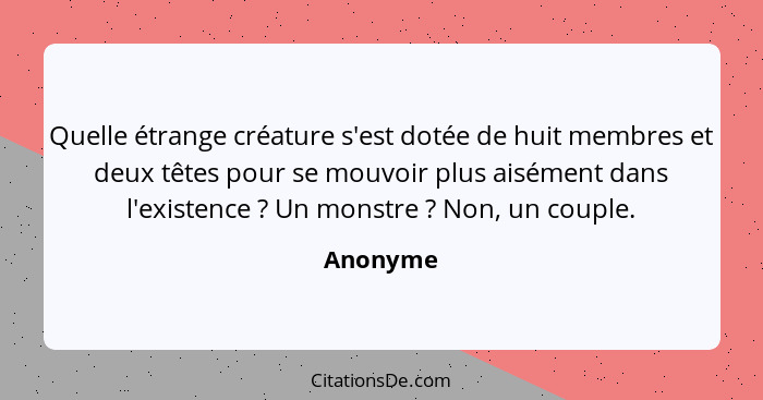 Quelle étrange créature s'est dotée de huit membres et deux têtes pour se mouvoir plus aisément dans l'existence ? Un monstre ? No... - Anonyme