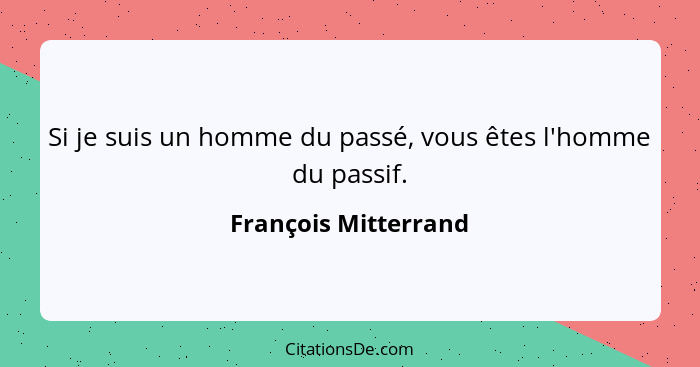 Si je suis un homme du passé, vous êtes l'homme du passif.... - François Mitterrand