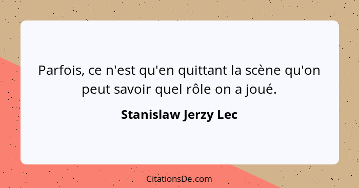 Parfois, ce n'est qu'en quittant la scène qu'on peut savoir quel rôle on a joué.... - Stanislaw Jerzy Lec