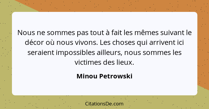 Nous ne sommes pas tout à fait les mêmes suivant le décor où nous vivons. Les choses qui arrivent ici seraient impossibles ailleurs,... - Minou Petrowski