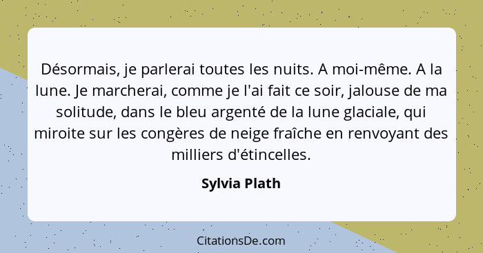 Désormais, je parlerai toutes les nuits. A moi-même. A la lune. Je marcherai, comme je l'ai fait ce soir, jalouse de ma solitude, dans... - Sylvia Plath