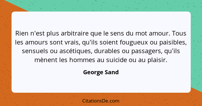 Rien n'est plus arbitraire que le sens du mot amour. Tous les amours sont vrais, qu'ils soient fougueux ou paisibles, sensuels ou ascéti... - George Sand