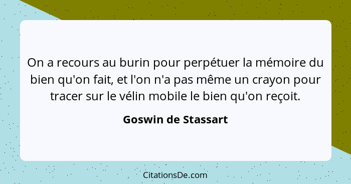 On a recours au burin pour perpétuer la mémoire du bien qu'on fait, et l'on n'a pas même un crayon pour tracer sur le vélin mobil... - Goswin de Stassart