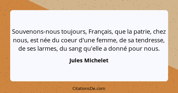 Souvenons-nous toujours, Français, que la patrie, chez nous, est née du coeur d'une femme, de sa tendresse, de ses larmes, du sang qu... - Jules Michelet