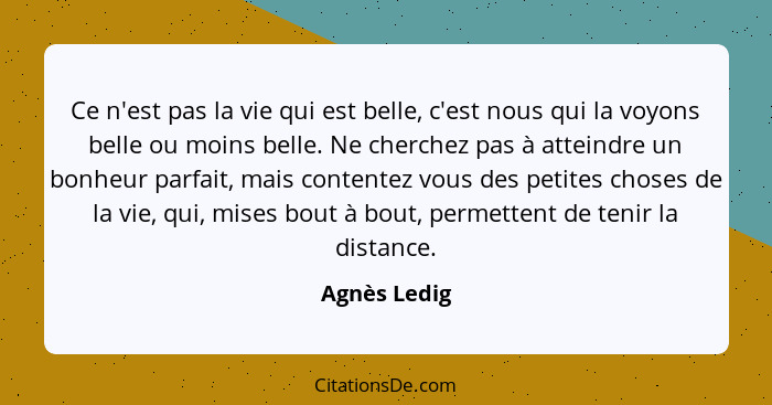 Ce n'est pas la vie qui est belle, c'est nous qui la voyons belle ou moins belle. Ne cherchez pas à atteindre un bonheur parfait, mais c... - Agnès Ledig