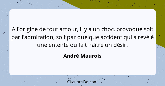 A l'origine de tout amour, il y a un choc, provoqué soit par l'admiration, soit par quelque accident qui a révélé une entente ou fait... - André Maurois