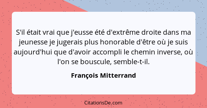 S'il était vrai que j'eusse été d'extrême droite dans ma jeunesse je jugerais plus honorable d'être où je suis aujourd'hui que d... - François Mitterrand