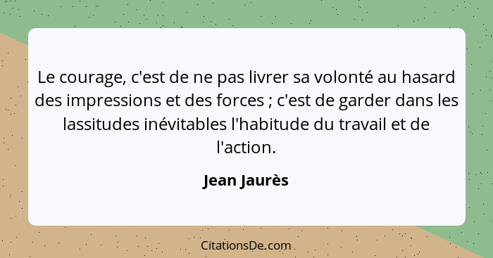 Le courage, c'est de ne pas livrer sa volonté au hasard des impressions et des forces ; c'est de garder dans les lassitudes inévita... - Jean Jaurès