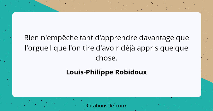 Rien n'empêche tant d'apprendre davantage que l'orgueil que l'on tire d'avoir déjà appris quelque chose.... - Louis-Philippe Robidoux