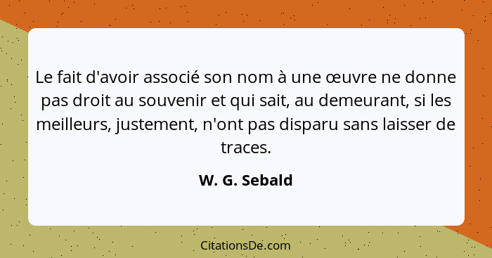 Le fait d'avoir associé son nom à une œuvre ne donne pas droit au souvenir et qui sait, au demeurant, si les meilleurs, justement, n'on... - W. G. Sebald