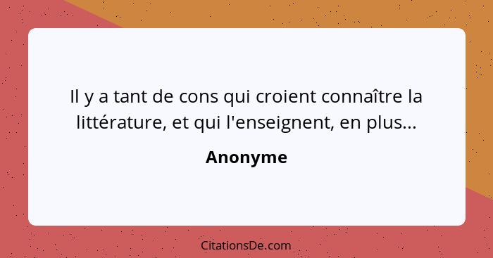 Il y a tant de cons qui croient connaître la littérature, et qui l'enseignent, en plus...... - Anonyme