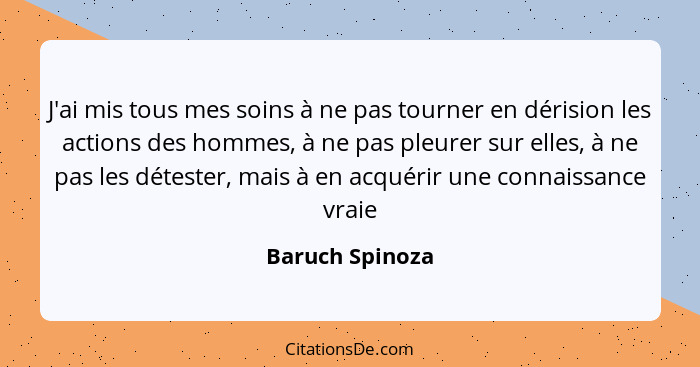 J'ai mis tous mes soins à ne pas tourner en dérision les actions des hommes, à ne pas pleurer sur elles, à ne pas les détester, mais... - Baruch Spinoza