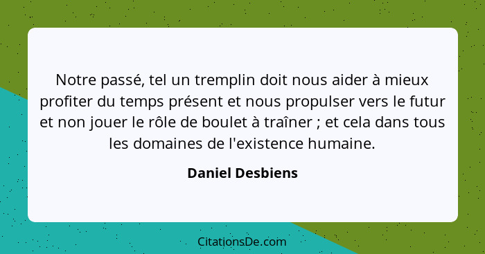 Notre passé, tel un tremplin doit nous aider à mieux profiter du temps présent et nous propulser vers le futur et non jouer le rôle... - Daniel Desbiens