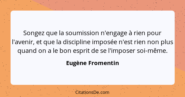 Songez que la soumission n'engage à rien pour l'avenir, et que la discipline imposée n'est rien non plus quand on a le bon esprit d... - Eugène Fromentin