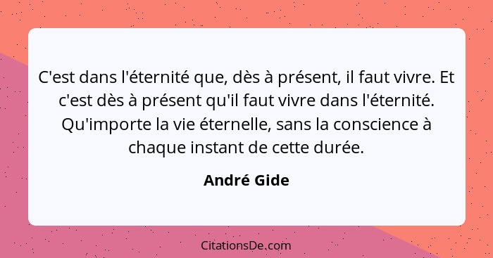 C'est dans l'éternité que, dès à présent, il faut vivre. Et c'est dès à présent qu'il faut vivre dans l'éternité. Qu'importe la vie étern... - André Gide