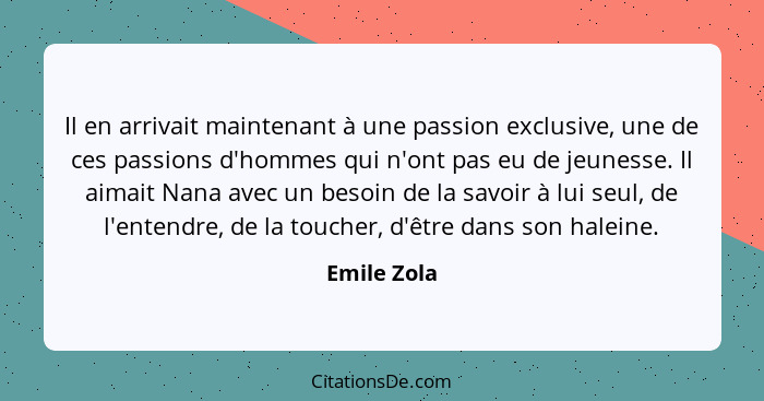 Il en arrivait maintenant à une passion exclusive, une de ces passions d'hommes qui n'ont pas eu de jeunesse. Il aimait Nana avec un beso... - Emile Zola