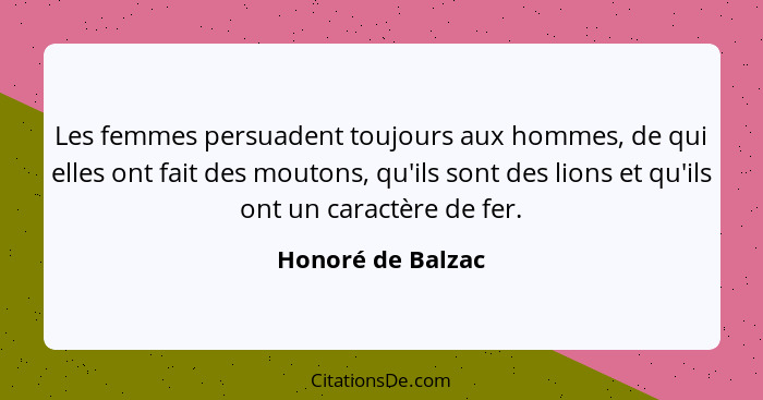 Les femmes persuadent toujours aux hommes, de qui elles ont fait des moutons, qu'ils sont des lions et qu'ils ont un caractère de f... - Honoré de Balzac