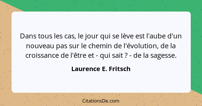 Dans tous les cas, le jour qui se lève est l'aube d'un nouveau pas sur le chemin de l'évolution, de la croissance de l'être et -... - Laurence E. Fritsch