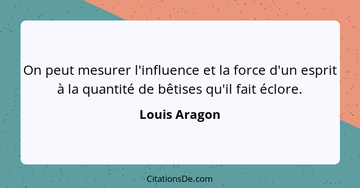 On peut mesurer l'influence et la force d'un esprit à la quantité de bêtises qu'il fait éclore.... - Louis Aragon
