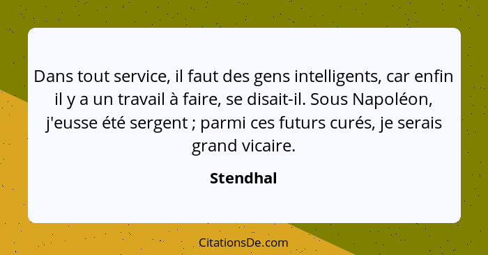 Dans tout service, il faut des gens intelligents, car enfin il y a un travail à faire, se disait-il. Sous Napoléon, j'eusse été sergent&nbs... - Stendhal