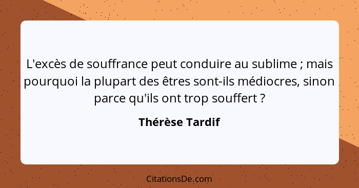 L'excès de souffrance peut conduire au sublime ; mais pourquoi la plupart des êtres sont-ils médiocres, sinon parce qu'ils ont t... - Thérèse Tardif