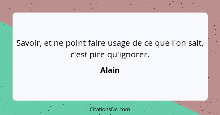 Savoir, et ne point faire usage de ce que l'on sait, c'est pire qu'ignorer.... - Alain