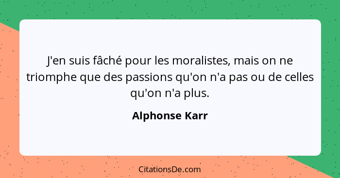 J'en suis fâché pour les moralistes, mais on ne triomphe que des passions qu'on n'a pas ou de celles qu'on n'a plus.... - Alphonse Karr