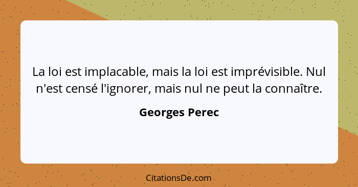 La loi est implacable, mais la loi est imprévisible. Nul n'est censé l'ignorer, mais nul ne peut la connaître.... - Georges Perec