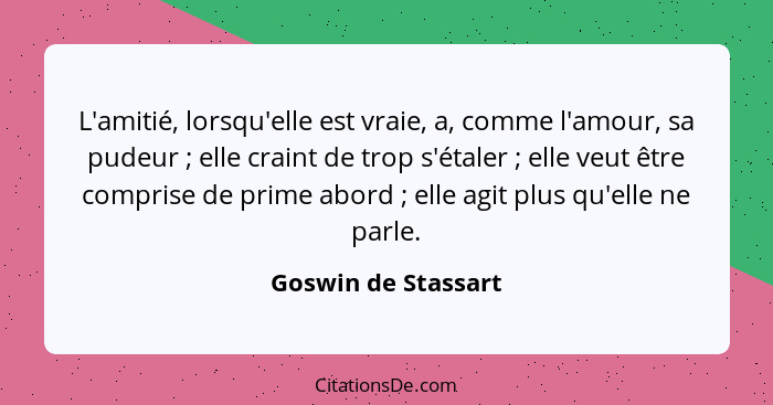 L'amitié, lorsqu'elle est vraie, a, comme l'amour, sa pudeur ; elle craint de trop s'étaler ; elle veut être comprise d... - Goswin de Stassart