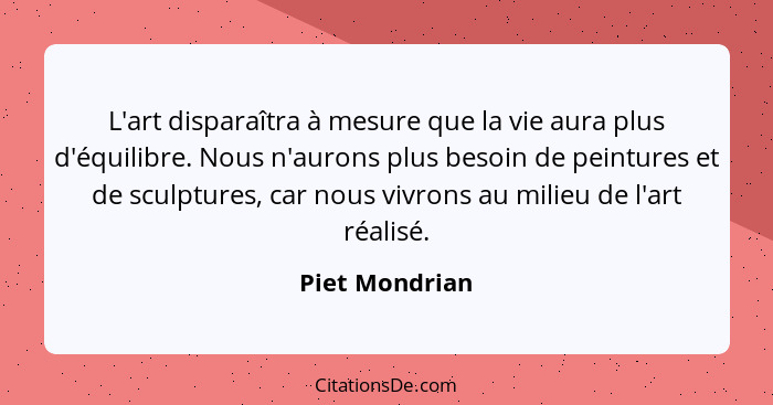 L'art disparaîtra à mesure que la vie aura plus d'équilibre. Nous n'aurons plus besoin de peintures et de sculptures, car nous vivrons... - Piet Mondrian